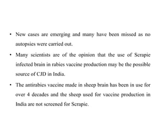 • New cases are emerging and many have been missed as no
autopsies were carried out.
• Many scientists are of the opinion that the use of Scrapie
infected brain in rabies vaccine production may be the possible
source of CJD in India.
• The antirabies vaccine made in sheep brain has been in use for
over 4 decades and the sheep used for vaccine production in
India are not screened for Scrapie.
 