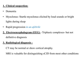 1. Clinical suspection:
• Dementia
• Myoclonus- Startle myoclonus elicited by loud sounds or bright
lights during sleep
• Rapid progression in an afebrile
2. Electroencephalogram (EEG) - Triphasic complexes- but not
definitive diagnosis
3. Radiological diagnosis -
CT may be normal or show cortical atrophy.
MRI is valuable for distinguishing sCJD from most other conditions
 