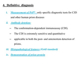4. Definitive diagnosis
i. Measurement of PrPSc - only specific diagnostic tests for CJD
and other human prion diseases
ii. Antibody detetion:
– The conformation-dependent immunoassay (CDI).
– The CDI is extremely sensitive and quantitative
– applicable in both the post- and antemortem detection of
prions.
iii. Histopathological features (Gold standard)
iv. Demonstration of prion protein
 