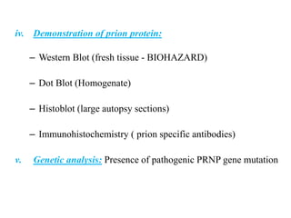 iv. Demonstration of prion protein:
– Western Blot (fresh tissue - BIOHAZARD)
– Dot Blot (Homogenate)
– Histoblot (large autopsy sections)
– Immunohistochemistry ( prion specific antibodies)
v. Genetic analysis: Presence of pathogenic PRNP gene mutation
 