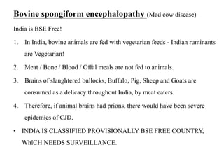 Bovine spongiform encephalopathy (Mad cow disease)
India is BSE Free!
1. In India, bovine animals are fed with vegetarian feeds - Indian ruminants
are Vegetarian!
2. Meat / Bone / Blood / Offal meals are not fed to animals.
3. Brains of slaughtered bullocks, Buffalo, Pig, Sheep and Goats are
consumed as a delicacy throughout India, by meat eaters.
4. Therefore, if animal brains had prions, there would have been severe
epidemics of CJD.
• INDIA IS CLASSIFIED PROVISIONALLY BSE FREE COUNTRY,
WhlCH NEEDS SURVEILLANCE.
 