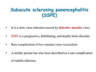 Subacute sclerosing panencephalitis
(SSPE)
• It is a slow virus infection caused by defective measles virus.
• SSPE is a progressive, debilitating, and deadly brain disorder.
• Rare complication of live measles virus vaccination
• A similar picture has also been described as a rare complication
of rubella infection
 