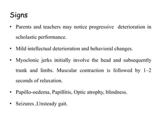 Signs
• Parents and teachers may notice progressive deterioration in
scholastic performance.
• Mild intellectual deterioration and behavioral changes.
• Myoclonic jerks initially involve the head and subsequently
trunk and limbs. Muscular contraction is followed by 1–2
seconds of relaxation.
• Papillo-oedema, Papillitis, Optic atrophy, blindness.
• Seizures ,Unsteady gait.
 