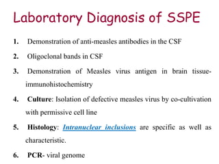 Laboratory Diagnosis of SSPE
1. Demonstration of anti-measles antibodies in the CSF
2. Oligoclonal bands in CSF
3. Demonstration of Measles virus antigen in brain tissue-
immunohistochemistry
4. Culture: Isolation of defective measles virus by co-cultivation
with permissive cell line
5. Histology: Intranuclear inclusions are specific as well as
characteristic.
6. PCR- viral genome
 