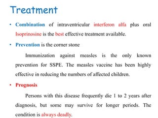 Treatment
• Combination of intraventricular interferon alfa plus oral
Isoprinosine is the best effective treatment available.
• Prevention is the corner stone
Immunization against measles is the only known
prevention for SSPE. The measles vaccine has been highly
effective in reducing the numbers of affected children.
• Prognosis
Persons with this disease frequently die 1 to 2 years after
diagnosis, but some may survive for longer periods. The
condition is always deadly.
 