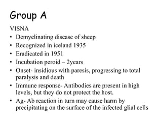 Group A
VISNA
• Demyelinating disease of sheep
• Recognized in iceland 1935
• Eradicated in 1951
• Incubation peroid – 2years
• Onset- insidious with paresis, progressing to total
paralysis and death
• Immune response- Antibodies are present in high
levels, but they do not protect the host.
• Ag- Ab reaction in turn may cause harm by
precipitating on the surface of the infected glial cells
 