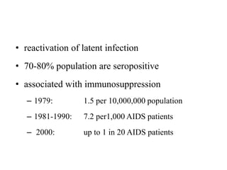 • reactivation of latent infection
• 70-80% population are seropositive
• associated with immunosuppression
– 1979: 1.5 per 10,000,000 population
– 1981-1990: 7.2 per1,000 AIDS patients
– 2000: up to 1 in 20 AIDS patients
 