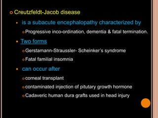  Creutzfeldt-Jacob disease
 is a subacute encephalopathy characterized by
 Progressive inco-ordination, dementia & fatal termination.
 Two forms
 Gerstamann-Straussler- Scheinker’s syndrome
 Fatal familial insomnia
 can occur after
 corneal transplant
 contaminated injection of pitutary growth hormone
 Cadaveric human dura grafts used in head injury
 