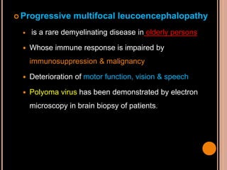  Progressive multifocal leucoencephalopathy
 is a rare demyelinating disease in elderly persons
 Whose immune response is impaired by
immunosuppression & malignancy
 Deterioration of motor function, vision & speech
 Polyoma virus has been demonstrated by electron
microscopy in brain biopsy of patients.
 