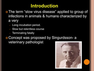 Introduction
 The term “slow virus disease” applied to group of
infections in animals & humans characterized by
a very
- Long incubation period.
- Slow but relentless course
- Terminating fatally
 Concept was proposed by Singurdsson- a
veterinary pathologist
 