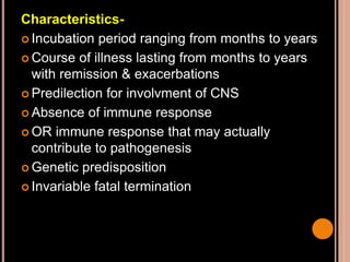 Characteristics-
 Incubation period ranging from months to years
 Course of illness lasting from months to years
with remission & exacerbations
 Predilection for involvment of CNS
 Absence of immune response
 OR immune response that may actually
contribute to pathogenesis
 Genetic predisposition
 Invariable fatal termination
 
