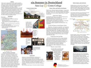 ein Sommer in Deutschland
                             Abstract
There were two main goals for my 2012 summer enrichment                                                                                                                                                                                                                              Results, Impacts, and Conclusions
project. First, I wanted to delve into the history and theory of the
art museum. Second, I wanted to begin the process of learning
the language and culture of Germany. I began the summer
project by spending two weeks alone in southern
                                                                                                                     Sara Loy                        Centre College                                                                                                          Academic Interests: At the start of my summer, I was a
                                                                                                                                                                                                                                                                             French/German double minor. However, living and
                                                                                                                                                                                                                                                                             studying in Germany made me realize how much work it
Germany, visiting and analyzing Munich museums. I next spent                    A Look at German Culture                                                  History, Theory, and Politics of the Museum                                                                        takes to be fluent in a foreign language, and I can‘t handle
a month in Berlin with the Kentucky Institute for International
                                                                                                                                                                                                                                                                             two at once. I dropped German with the aim of studying it
Studies (KIIS) Program where I completed two classes – one in                          Photographs from my travels
                                                                                                                                                 Within my class ―Museum Exhibition and Display,‖ I wrote museum                                                             after Centre and after I‘m proficient in French.
Introductory German and another that focused on museum                                                                                           analyses, along with a final: ―Museums as Reflectors and Directors
exhibition and display. Over the summer I gained insight into                                                                                    [of Society].‖ On my own, I wrote a travel editorial. I have submitted
my project topics, as well as insights into my personal                                                                                                                                                                                                                      Career interests: My desire to be an international traveler
                                                                                                                               Postcard          my editorial to Arts Across Kentucky Magazine and the Lexington
development, academic and career interests, and perspectives of                                                                picture perfect                                                                                                                               as part of my career as an author have only been
                                                                                                                                                 Herald-Leader.
the world. Ich hatte einen großartig Sommer!                                                                                   in Bavaria:                                                                                                                                   encouraged. Not only did I get comfortable spending time
                                                                                                                               the view from                           Journal Notes: Munich                                                                                 alone, I understood traveling and practiced interacting
                     Introduction                                                                                              my apartment.                                                                                                                                 with professionals in a business way.
Project goals:                                                                                                                                   Alte Pinakothek: the frames are very traditional. Renaissance for
• To learn beginner-level German.                                                                                                                Renaissance paintings, ornate for Baroque, etc.
• To understand museums, particularly German art                                                                                                 Neue Pinakothek: there are no large signs on the outside of the                                                           Berlin Subway Map
  museums, in new ways.                                                                                                                          buildings; you have to know where you‘re going.
   How did museums evolve over the centuries?                                                                                                    Museum Branhorst: My guidebook says that ―there is no particular
   What is it like to be an American student in German                        In 1990, 105 artists
                                                                                                                                                 route to follow,‖ which is the opposite of the precise
museums?                                                                      painted murals on                                                  chronological/academic arrangement of the Alte and Neue. Very
   How have museums influenced society, and how has                           what was the Berlin                                                contemporary.
society influenced museums?                                                   Wall. Today, the East
• To practice independent leadership, to step out of my                       Side Gallery is a 1.3                                                    Excerpt from Report on Jewish Museum: Berlin
  comfort zone, and to gain experience with                                   km long international
                                                                              memorial to freedom
                                                                                                                                                    …Bennett says, ―The museum, as ‗backteller,‘ was characterized
  international travel.                                                                                                                          by its capacity to bring together, within the same space, a number of
              Where I Studied                                                                                                                    different times and to arrange them in the form of a path,‖ and the
                                                                                                         The German
                                                                                                                                                 Jewish Museum has done this…The zigzag of Libeskind‘s section
                                                                                                         Parliament, the                         emphasizes the different times and hardships undergone by the Jews
                                                                                                         Reichstag,                              in Germany... Here, ―the past is made to connect with contemporary                                                                                    = Senefelderplatz, the stop for my hostel
                                                                                                         sculpted out of                         social, cultural, and political preoccupations,‖ as the viewer cannot
                                                                                                         traditional                             disentangle himself from the effects of Jewish culture on German
                                                                                                         German milk                             culture and society today….                                                                                                 Personal insights: The train system in Germany—both for
                                                                                                         chocolate..                                                                                                                                                         intercity trains and the subway—was extremely
                                                                                                                                                              Excerpt from Final Class Paper                                                                                 confusing. I have never liked airports or train stations
                                                                                                                                                                                                                                                                             because I like knowing exactly where I‘m going and how
                                                                                                                                                 …While they are still (and always will be) in motion, museums
                                                                             ―Work makes you                                                                                                                                                                                 to get there. And yet I was able to become an adept
                                                                                                                                                 today as public institutions play the dual role of both reflecting
                                                                             free,‖ says the                                                                                                                                                                                 navigator of trains. This is a strong example of how
                                                                                                                                                 and directing social trends. They are both able to reflect the
                                                                             sign on the entry                                                                                                                                                                               confident I became in myself. I thought I knew who I was
                                                                                                                                                 ruling power of the time and direct transfers of that power; they
                                                                             gate to                                                                                                                                                                                         and that I could handle obstacles in life without much
                                                                             Sachsenhausen                                                       act as instructors on etiquette and social behavior; and they
                                                                                                                                                                                                                                                                             trouble, but nothing showed me what I was capable of like
                                                                             concentration                                                       respond to and influence movements of community
                                                                                                                                                                                                                                                                             organizing my trip to, traveling to and around, and living
                                                                             camp.                                                               values, especially the value of education. With such
                                                                                                                                                                                                                                                                             in Germany.
                                                                                                                                                 power, museums are clearly an integral part of society yet a
                                                                                                                                                 mirror thereof….
                                                                                                        At the Brandenburg Gate,                               Museums visited in Berlin
                                                                                                        cheering on the German
                                                                                                        Fußball team during the                                East Side Gallery (on the Berlin Wall)
                                                                                                        Euro Cup.                                               Reichstag: the German Parliament
            = main places of study                                                                                                                                  German Historical Museum
                                                                                                                                                                        Kunsthaus Tacheles
     Museum Exhibition and Display                                                                                                                                    Sachsenhausen Museum
In this class, I analyzed the museum from various                                                                                                                         Jewish Museum                                                                                              Next year I hope to go to the United Kingdom
viewpoints: as an American, as a student, as an                                                                                                                         Hamburger Bahnhof                                                                                            and the Edinburgh Book Festival. Because I had
artist, etc. I used Tony Bennett‘s ―The Birth of the                                       German 100                                                                        Pergamon                                                                                                such an enriching experience exploring
Museum‖ as my text. In the theoretical aspect of the                                                                                                                   Altes National Gallery                                                                                        continental Europe, I intend to travel there again
                                                                  Introductory German familiarized me with the basics of
course, I learned the history of the evolution of                                                                                                                         Neues Museum                                                                                               while doing my project next summer to do
                                                                  German, such as die Zeit, die Zahlen, und das Wetter
museums, as well as the evolution of thought: that real                                                                                                                    Nicholaikirche                                                                                            research on international writers. Further down
                                                                  (time, numbers, and weather) and Essen und Getränke (food and
pieces are better than copies, the debate on how much                                                                                                                      dOCUMENTA                                                                                                 the road, I am thinking about getting a work visa
                                                                  drink). I studied grammatical structure, such as how the German
written information curators should put beside each                                                                                              A German royal coat                                            Van Gogh‘s ―Sunflowers‖                                              to study or work in Germany. I fell in love with
                                                                  verb goes at the end of the sentence, the three genders of words, and
artwork, and so on. For practical use, I learned how to                                                                                                                                                                                                                              German culture, and while I may not be studying
                                                                  the cases—which allow word order to be rearranged, since the
approach museums with a critical eye because I was                                                                                                                                                                                                                                   the language right now, I hope to—nowhere
                                                                  conjunction of the demonstratives shows what word is what part of
forced to analyze museums as collective institutions that                                                                                                                                                                                                                            would be better than Deutschland itself for that.
                                                                  the sentence.                                                                                                      Images from:
                                                                                                                                                                                     http://wwp.greenwichmeantime.com/time-zone/europe/european-
meant to present a message. Museums are an interaction            Most commonly used sentence: Ich möchte eine Kugel Schokolade                                                      union/germany/map/index.htm;
                                                                                                                                                                                     http://www.goodreads.com/book/show/1144763.The_Birth_of_the_Museum;
between gallery, artwork, and patron,. What one‘s                                                                                                                                    http://www.betterworldbooks.com/langenscheidt-pocket-dictionary-id-346898135X.aspx;
                                                                                                                                                                                     http://www.flickr.com/photos/31727570@N07/6900709663/sizes/l/in/photostream/;
                                                                                                                                                                                     http://www.mhrd.k12.nj.us/mhhs/world_languages/german/links.htm
experience is defines the influence of the museum.
 