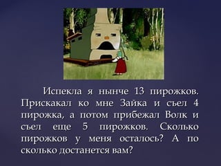 Испекла я нынче 13 пирожков.Испекла я нынче 13 пирожков.
Прискакал ко мне Зайка и съел 4Прискакал ко мне Зайка и съел 4
пирожка, а потом прибежал Волк ипирожка, а потом прибежал Волк и
съел еще 5 пирожков. Сколькосъел еще 5 пирожков. Сколько
пирожков у меня осталось? А попирожков у меня осталось? А по
сколько достанется вам?сколько достанется вам?