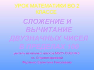 УРОК МАТЕМАТИКИ ВО 2
КЛАССЕ
СЛОЖЕНИЕ И
ВЫЧИТАНИЕ
ДВУЗНАЧНЫХ ЧИСЕЛ
В ПРЕДЕЛАХ 100
учитель начальных классов МБОУ СОШ № 6
ст. Старотитаровской
Федченко Валентина Николаевна
 