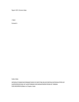 Figure 10-9. Convex slope.




< Back

Forward >




Index Index

INTRODUCTIONDEFINITIONSMETHODS OF DEPICTING RELIEFCONTOUR INTERVALSTYPES OF
SLOPESPERCENTAGE OF SLOPETERRAIN FEATURESINTERPRETATION OF TERRAIN
FEATURESPROFILESBack to Chapter Index
 