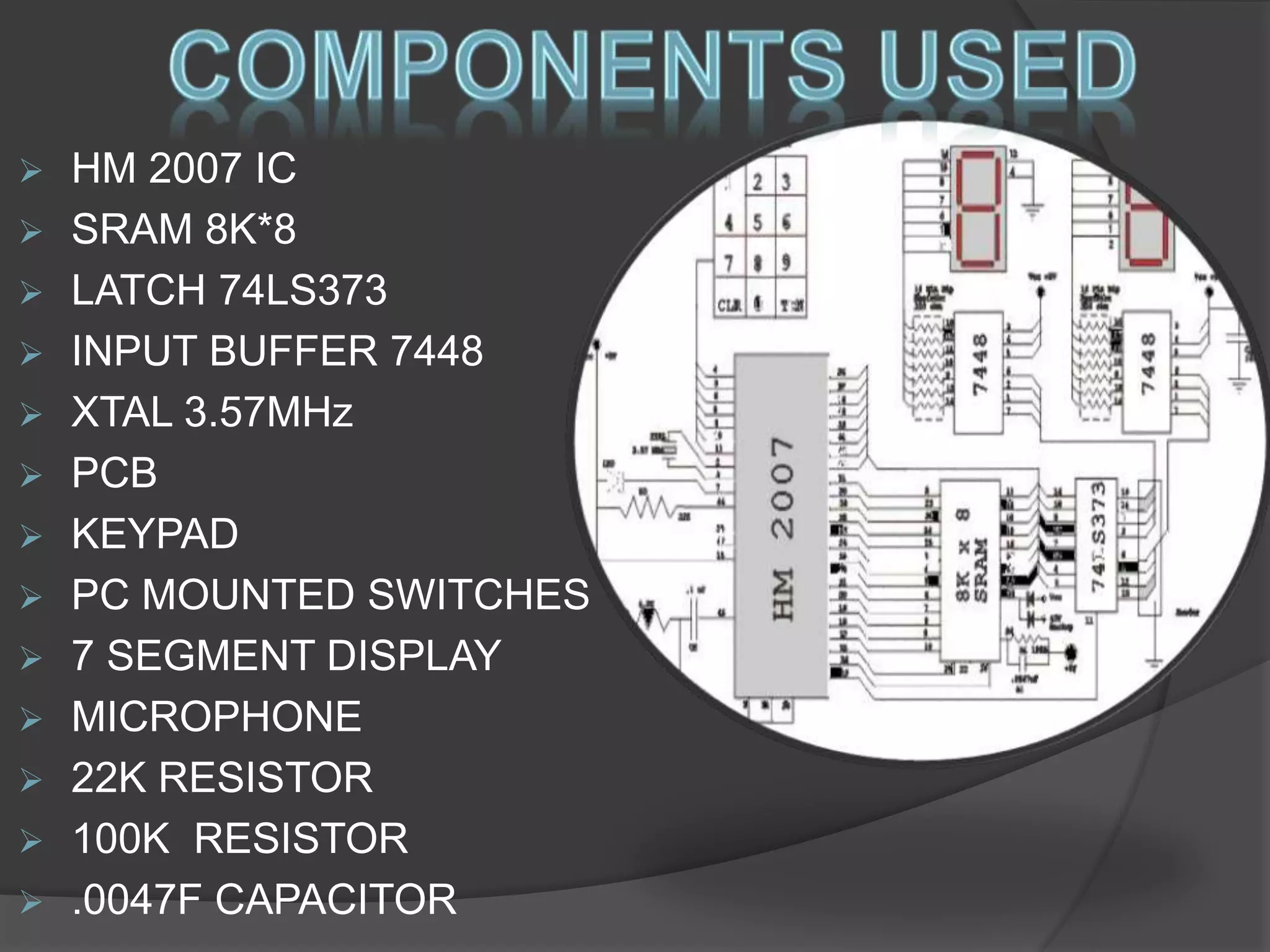  HM 2007 IC 
 SRAM 8K*8 
 LATCH 74LS373 
 INPUT BUFFER 7448 
 XTAL 3.57MHz 
 PCB 
 KEYPAD 
 PC MOUNTED SWITCHES 
 7 SEGMENT DISPLAY 
 MICROPHONE 
 22K RESISTOR 
 100K RESISTOR 
 .0047F CAPACITOR 
 