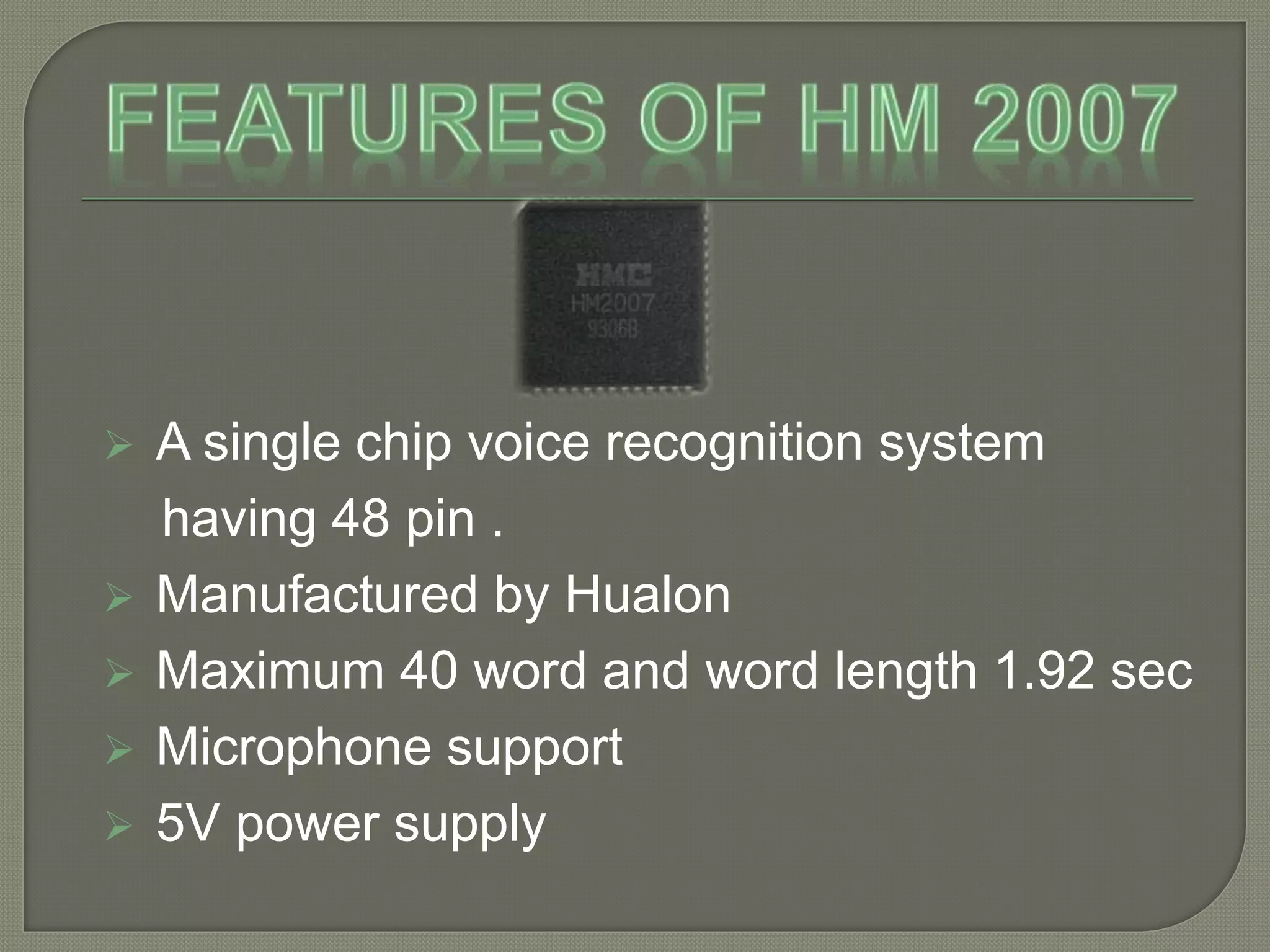  A single chip voice recognition system 
having 48 pin . 
 Manufactured by Hualon 
 Maximum 40 word and word length 1.92 sec 
 Microphone support 
 5V power supply 
 