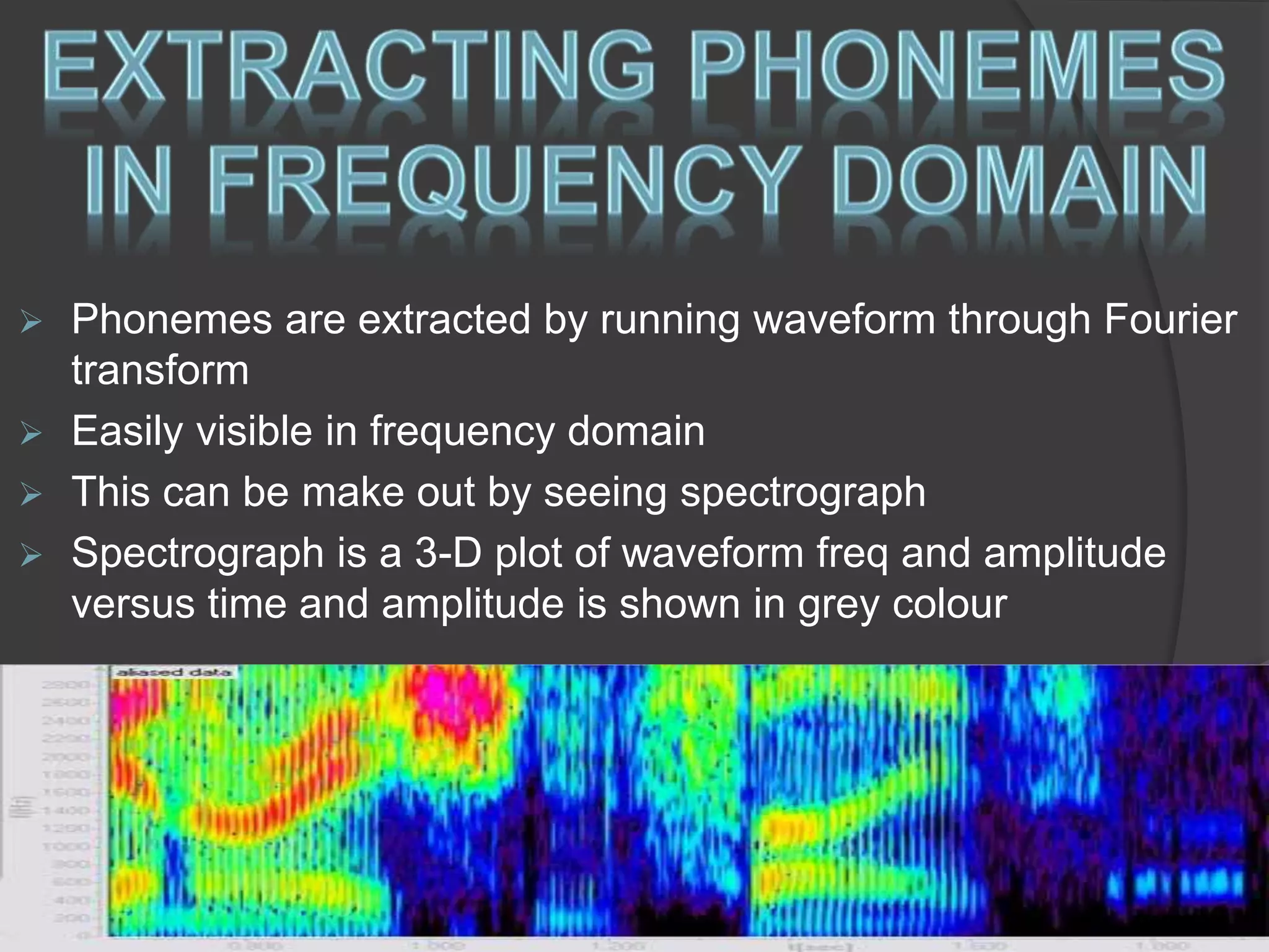  Phonemes are extracted by running waveform through Fourier 
transform 
 Easily visible in frequency domain 
 This can be make out by seeing spectrograph 
 Spectrograph is a 3-D plot of waveform freq and amplitude 
versus time and amplitude is shown in grey colour 
 