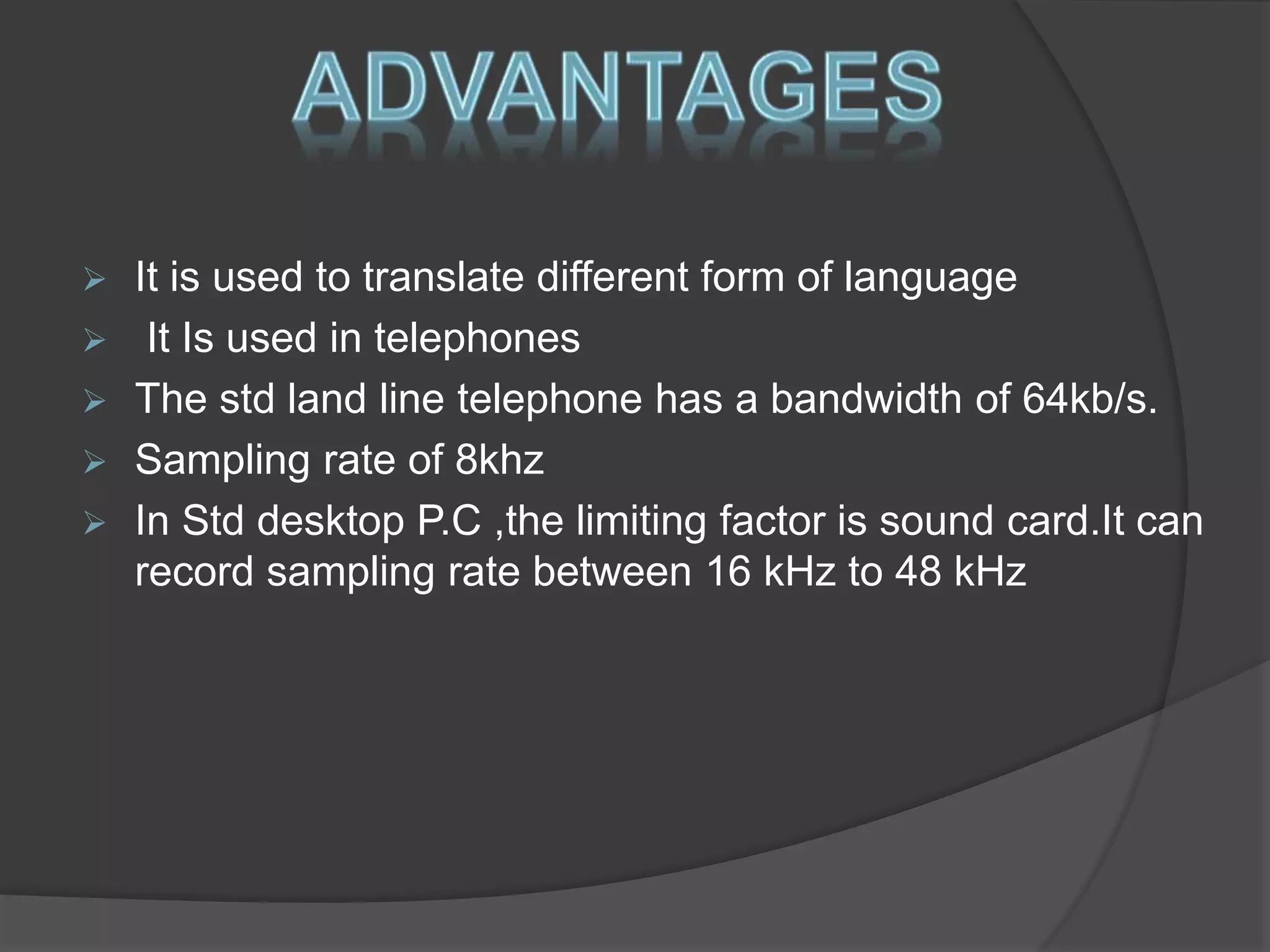  It is used to translate different form of language 
 It Is used in telephones 
 The std land line telephone has a bandwidth of 64kb/s. 
 Sampling rate of 8khz 
 In Std desktop P.C ,the limiting factor is sound card.It can 
record sampling rate between 16 kHz to 48 kHz 
 