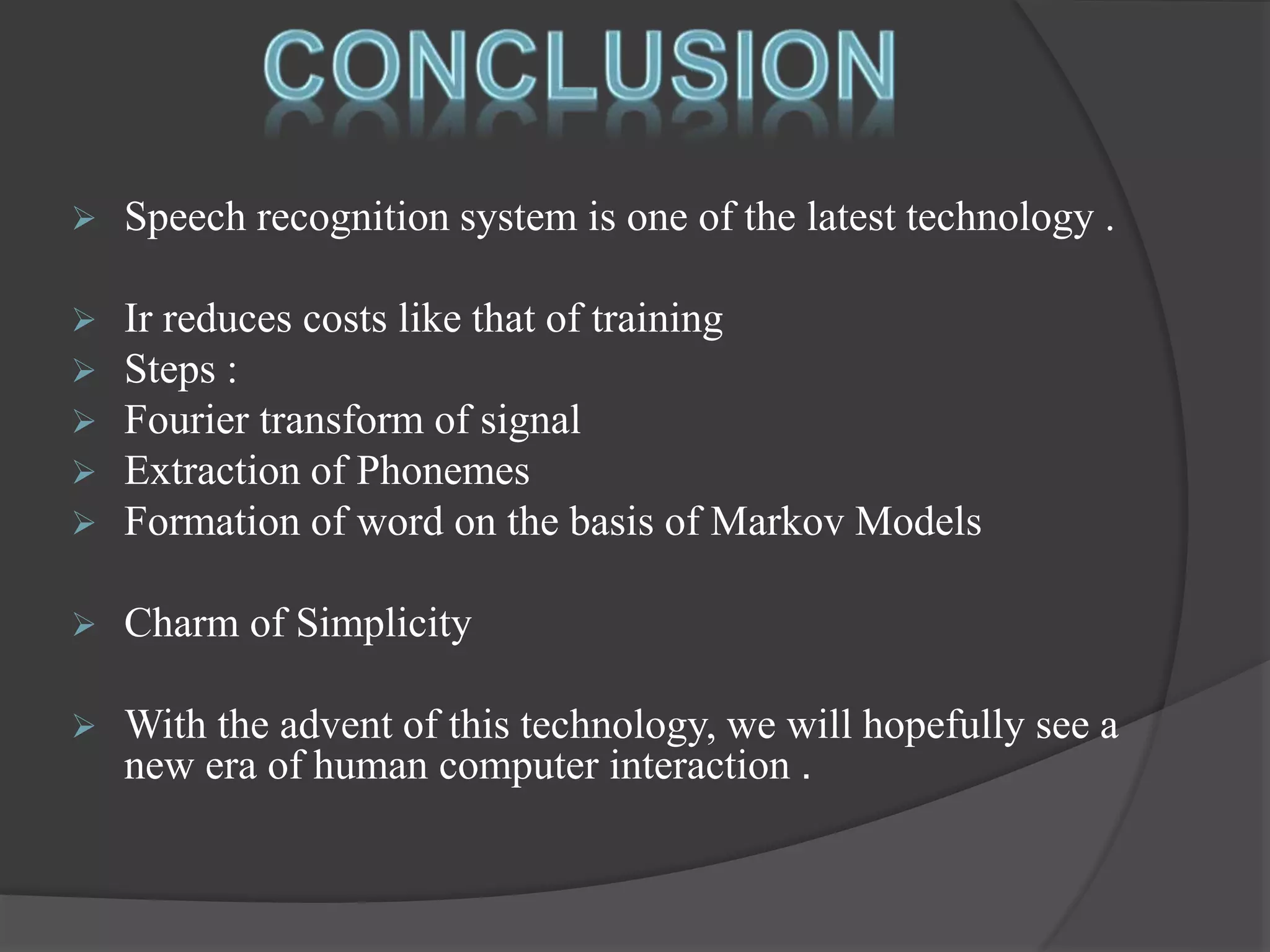  Speech recognition system is one of the latest technology . 
 Ir reduces costs like that of training 
 Steps : 
 Fourier transform of signal 
 Extraction of Phonemes 
 Formation of word on the basis of Markov Models 
 Charm of Simplicity 
 With the advent of this technology, we will hopefully see a 
new era of human computer interaction . 
 