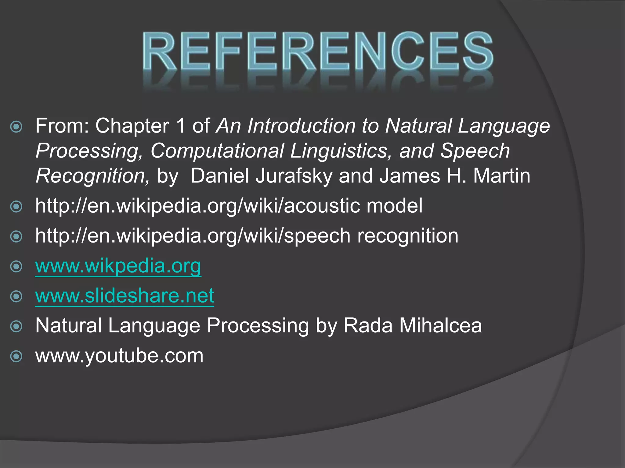 From: Chapter 1 of An Introduction to Natural Language 
Processing, Computational Linguistics, and Speech 
Recognition, by Daniel Jurafsky and James H. Martin 
 http://en.wikipedia.org/wiki/acoustic model 
 http://en.wikipedia.org/wiki/speech recognition 
 www.wikpedia.org 
 www.slideshare.net 
 Natural Language Processing by Rada Mihalcea 
 www.youtube.com 
 