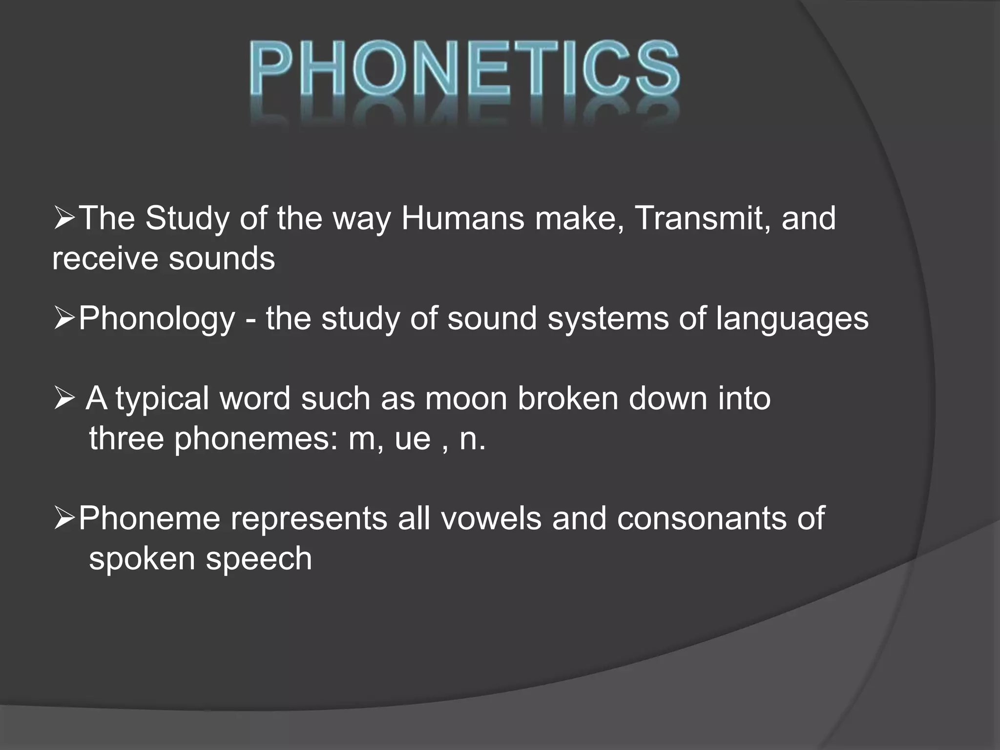 The Study of the way Humans make, Transmit, and 
receive sounds 
Phonology - the study of sound systems of languages 
 A typical word such as moon broken down into 
three phonemes: m, ue , n. 
Phoneme represents all vowels and consonants of 
spoken speech 
 