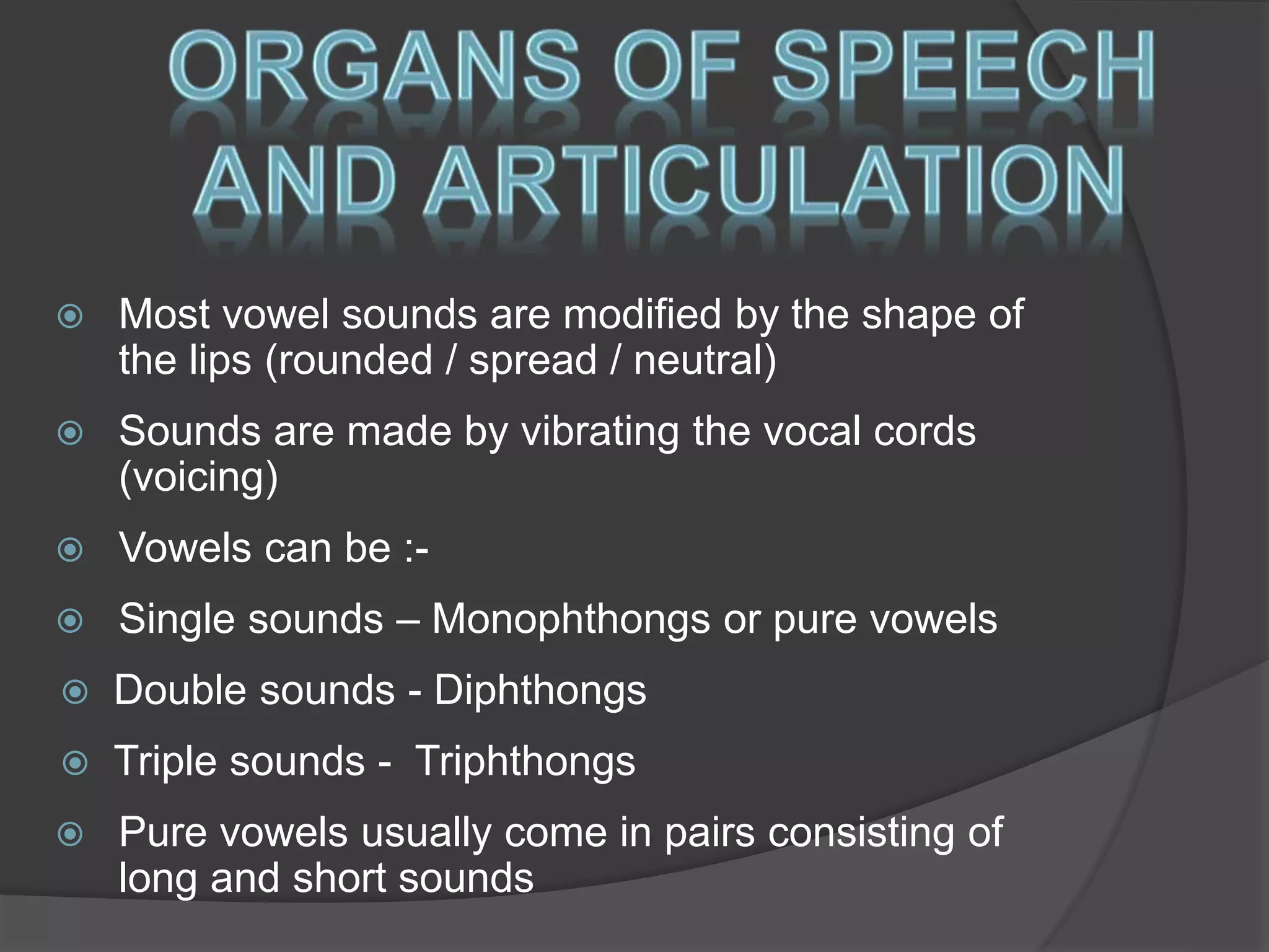  Most vowel sounds are modified by the shape of 
the lips (rounded / spread / neutral) 
 Sounds are made by vibrating the vocal cords 
(voicing) 
 Vowels can be :- 
 Single sounds – Monophthongs or pure vowels 
 Double sounds - Diphthongs 
 Triple sounds - Triphthongs 
 Pure vowels usually come in pairs consisting of 
long and short sounds 
 