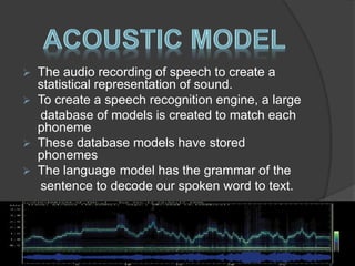  The audio recording of speech to create a 
statistical representation of sound. 
 To create a speech recognition engine, a large 
database of models is created to match each 
phoneme 
 These database models have stored 
phonemes 
 The language model has the grammar of the 
sentence to decode our spoken word to text. 
 