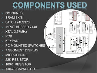  HM 2007 IC 
 SRAM 8K*8 
 LATCH 74LS373 
 INPUT BUFFER 7448 
 XTAL 3.57MHz 
 PCB 
 KEYPAD 
 PC MOUNTED SWITCHES 
 7 SEGMENT DISPLAY 
 MICROPHONE 
 22K RESISTOR 
 100K RESISTOR 
 .0047F CAPACITOR 
 