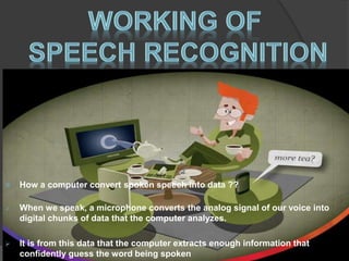 How a computer convert spoken speech into data ?? 
 When we speak, a microphone converts the analog signal of our voice into 
digital chunks of data that the computer analyzes. 
 It is from this data that the computer extracts enough information that 
confidently guess the word being spoken 
 