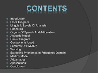 Introduction 
 Block Diagram 
 Linguistic Levels Of Analysis 
 Phonetics 
 Organs Of Speech And Articulation 
 Acoustic Model 
 Circuit Diagram 
 Components Used 
 Features Of HM2007 
 Working 
 Extracting Phonemes In Frequency Domain 
 Markov Model 
 Advantages 
 Applications 
 Conclusion 
 