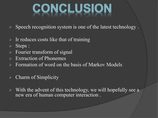  Speech recognition system is one of the latest technology . 
 Ir reduces costs like that of training 
 Steps : 
 Fourier transform of signal 
 Extraction of Phonemes 
 Formation of word on the basis of Markov Models 
 Charm of Simplicity 
 With the advent of this technology, we will hopefully see a 
new era of human computer interaction . 
 