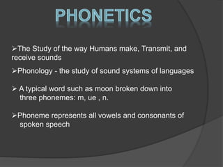 The Study of the way Humans make, Transmit, and 
receive sounds 
Phonology - the study of sound systems of languages 
 A typical word such as moon broken down into 
three phonemes: m, ue , n. 
Phoneme represents all vowels and consonants of 
spoken speech 
 