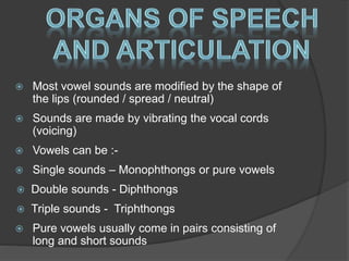  Most vowel sounds are modified by the shape of 
the lips (rounded / spread / neutral) 
 Sounds are made by vibrating the vocal cords 
(voicing) 
 Vowels can be :- 
 Single sounds – Monophthongs or pure vowels 
 Double sounds - Diphthongs 
 Triple sounds - Triphthongs 
 Pure vowels usually come in pairs consisting of 
long and short sounds 
 