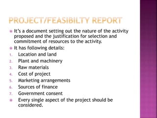  It’s a document setting out the nature of the activity
proposed and the justification for selection and
commitment of resources to the activity.
 It has following details:
1. Location and land
2. Plant and machinery
3. Raw materials
4. Cost of project
5. Marketing arrangements
6. Sources of finance
7. Government consent
 Every single aspect of the project should be
considered.
 