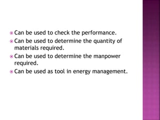 Can be used to check the performance.
 Can be used to determine the quantity of
materials required.
 Can be used to determine the manpower
required.
 Can be used as tool in energy management.
 