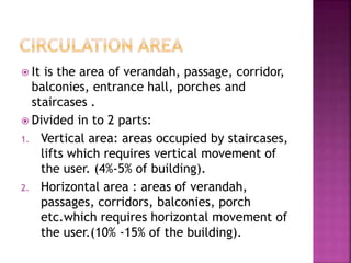  It is the area of verandah, passage, corridor,
balconies, entrance hall, porches and
staircases .
 Divided in to 2 parts:
1. Vertical area: areas occupied by staircases,
lifts which requires vertical movement of
the user. (4%-5% of building).
2. Horizontal area : areas of verandah,
passages, corridors, balconies, porch
etc.which requires horizontal movement of
the user.(10% -15% of the building).
 