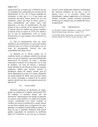 Bogotá, 2017
organización que el modelo uno, a diferencia de que
los rectángulos que conformaban las secciones de los
departamentos A y D, y B y F fueron cambiados de
orientación, es decir que a A y D que tenían una
orientación horizontal, fueron puestos de con una
orientación vertical que ubica el mismo espacio y
busca principalmente que ambas zonas estén
adyacentes a la zona de mantenimiento. De igual
manera se hizo lo mismo con las regiones de B y F.
Al realizar estos dos cambios que parecen sencillos,
la eficacia inicial se mejoró un 55,6% esto debido a
que la zona de manteamiento como se mostró
anteriormente es la que requiere más condiciones de
importancia.
La zona de mantenimiento tiene una forma
diferente ya que teóricamente es la que menos tendría
utilización, por eso se buscó dar prioridad a que las
zonas de procesamiento tuvieran una zona
cuadrangular para reducir costos.
La ubicación de la oficina cumple con la
condición inicial, sin embargo, también está ubicada
junto a la zona de despacho, cosa que probablemente
desfavorezca los procesos de carga y descarga
reduciendo la relación de los almacenes con la zona
de despacho. Las áreas de oficinas y almacenes
fueron ubicadas de esta manera en todos los modelos
propuestos debido que favorece bastante la
distribución dentro del espacio restante para los
demás departamentos ya que en el espacio disponible
que queda después de ubicar estas secciones forma
una sección rectangular a excepción de la esquina
superior derecha que tiene una pequeña porción del
almacén PT.
VII. CONCLUSIÓN
Diferentes problemas de distribución de planta,
pueden ser tratados por el método convencional SLP.
Sin embargo es necesario aclarar, que una
distribución organizada por este método no garantiza
los menores costos posibles, si se aplicó de la manera
correcta considerando una buena cantidad de
variables que afectan la distribución se puede obtener
un muy buen resultado pero en ninguno de los casos
aplicados a la realidad se puede hablar de óptimos. A
pesar de esto el Ingeniero Industrial, debe poseer
grandes capacidades de resolución de problemas
dentro de la industria, es por esto que es necesario
conocer y saber implementar diferentes metodologías
que resuelvan problemas de este tipo, o que en
algunos casos, si es necesario, diseñe otras
metodologías o aplique adaptaciones a los diferentes
métodos existentes, siempre buscando representar
modelos que se asemejen más a la realidad del tema y
la organización.
VIII. BIBLIOGRAFÍA
[1] MUTHER, Richard. Distribución en planta. 2da Edición.
Editorial Hispano Europea. Barcelona – España. 1970.
[2] MUTHER, Richar. Planificación y proyección de la empresa
industrial: Método SLP. Editores Técnicos Asociados. 1968.
 
