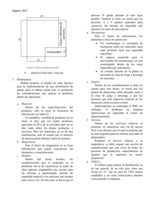 Bogotá, 2017
Figura 2. Plano de Maquinaria XYZ
V. RESOLUCIÓN DEL TALLER
1. Preliminares
Muther propone el estudio de ocho factores
para la implementación de una distribución de
planta, para el trabajo actual sólo se nombrarán
las consideraciones que aplican al problema
dentro de cada factor.
a. Material-
Dentro de las especificaciones del
producto, sólo se tiene la secuencia de
fabricación (ver tabla 2).
La cantidad y variedad de productos no es
clara, se dice que los cuatro productos
equivalen al 85% de la actividad pero no se
dice nada sobre los demás productos o
servicios. Para los materiales no se da una
clasificación, solo se asume que el almacén
de materia prima abastece todos los puestos.
b. Maquinaria-
Para el factor de maquinaria no se tiene
información que pueda caracterizar los
elementos y consideraciones.
c. Hombre-
Dentro del factor hombre, las
consideraciones que se proponen en el
problema son la de caracterizar la mano de
obra indirecta asignándole una sección para
las oficinas y garantizando normas de
seguridad respecto a los procesos que puedan
estar cerca o no. En este caso se busca que el
proceso D queda ubicado lo más lejos
posible. También se tiene en cuenta que los
procesos A y F queden separados para
conservar las normas de seguridad que
afectan a la mano de obra directa.
d. Movimiento-
Para el factor de movimiento, los
elementos a tener en cuenta son:
 Un montacargas se encargará de
transportar todos los materiales, para
cada producto tiene una capacidad
específica.
 El espacio requerido para el
movimiento del montacargas, ya está
contemplado dentro de las áreas
requeridas por cada puesto.
 Al costado derecho de la planta se
encuentra la zona de carga y descarga
de camiones.
e. Espera-
Dentro de las consideraciones a tener en
cuenta para este factor, se busca que los
puntos de almacenaje estén ubicados junto a
la zona de carga y descarga, y que los
procesos que más requieren material de los
almacenes estén cercanos a estos.
Implícitamente se contempla el WIP, sin
embargo, el problema no propone
restricciones de capacidad ni costos de
almacenamiento.
f. Servicio-
Dentro de los servicios relativos al
personal, se caracteriza una vía de acceso
fácil a las oficinas, por lo cual se propone que
la zona asignada para las oficinas esté junto al
parqueadero.
Respecto al servicio relativo a la
maquinaria, se debe asignar una sección de
mantenimiento que esté cerca de todos los
procesos de producción, especialmente de
algunos que lo requieren en mayor
proporción.
g. Edificio-
El edificio para realizar la distribución, es
de uso general, de un solo piso, tiene una
forma en “L” con un área de 1250 metros
cuadrados y no tiene restricciones internas
como paredes o columnas.
 