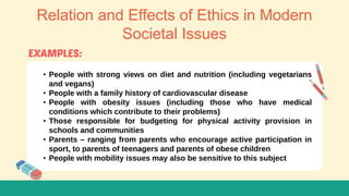 Relation and Effects of Ethics in Modern
Societal Issues
• People with strong views on diet and nutrition (including vegetarians
and vegans)
• People with a family history of cardiovascular disease
• People with obesity issues (including those who have medical
conditions which contribute to their problems)
• Those responsible for budgeting for physical activity provision in
schools and communities
• Parents – ranging from parents who encourage active participation in
sport, to parents of teenagers and parents of obese children
• People with mobility issues may also be sensitive to this subject
 