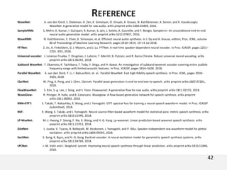 42
REFERENCE
WaveNet: A. van den Oord, S. Dieleman, H. Zen, K. Simonyan, O. Vinyals, A. Graves, N. Kalchbrenner, A. Senior, and K. Kavukcuoglu.
WaveNet: A generative model for raw audio. arXiv preprint arXiv:1609.03499, 2016.
SampleRNN: S. Mehri, K. Kumar, I. Gulrajani, R. Kumar, S. Jain, J. Sotelo, A. Courville, and Y. Bengio. Samplernn: An unconditional end-to-end
neural audio generation model. arXiv preprint arXiv:1612.07837, 2016.
WaveRNN: N. Kalchbrenner, E. Elsen, K. Simonyan, et.al. Efficient neural audio synthesis. In J. Dy and A. Krause, editors, Proc. ICML, volume
80 of Proceedings of Machine Learning Research, pages 2410–2419, 10–15 Jul 2018.
FFTNet: Z. Jin, A. Finkelstein, G. J. Mysore, and J. Lu. FFTNet: A real-time speaker-dependent neural vocoder. In Proc. ICASSP, pages 2251–
2255. IEEE, 2018.
Universal vocoder: J. Lorenzo-Trueba, T. Drugman, J. Latorre, T. Merritt, B. Putrycz, and R. Barra-Chicote. Robust universal neural vocoding. arXiv
preprint arXiv:1811.06292, 2018.
Subband WaveNet: T. Okamoto, K. Tachibana, T. Toda, Y. Shiga, and H. Kawai. An investigation of subband wavenet vocoder covering entire audible
frequency range with limited acoustic features. In Proc. ICASSP, pages 5654–5658. 2018.
Parallel WaveNet: A. van den Oord, Y. Li, I. Babuschkin, et. al.. Parallel WaveNet: Fast high-fidelity speech synthesis. In Proc. ICML, pages 3918–
3926, 2018.
ClariNet: W. Ping, K. Peng, and J. Chen. Clarinet: Parallel wave generation in end-to-end text-to-speech. arXiv preprint arXiv:1807.07281,
2018.
FlowWaveNet: S. Kim, S.-g. Lee, J. Song, and S. Yoon. Flowavenet: A generative flow for raw audio. arXiv preprint arXiv:1811.02155, 2018.
WaveGlow: R. Prenger, R. Valle, and B. Catanzaro. Waveglow: A flow-based generative network for speech synthesis. arXiv preprint
arXiv:1811.00002, 2018.
RNN+STFT: S. Takaki, T. Nakashika, X. Wang, and J. Yamagishi. STFT spectral loss for training a neural speech waveform model. In Proc. ICASSP
(submitted), 2018.
NSF: X. Wang, S. Takaki, and J. Yamagishi. Neural source-filter-based waveform model for statistical para- metric speech synthesis. arXiv
preprint arXiv:1810.11946, 2018.
LP-WavNet: M.-J. Hwang, F. Soong, F. Xie, X. Wang, and H.-G. Kang. Lp-wavenet: Linear prediction-based wavenet speech synthesis. arXiv
preprint arXiv:1811.11913, 2018.
GlotNet: L. Juvela, V. Tsiaras, B. Bollepalli, M. Airaksinen, J. Yamagishi, and P. Alku. Speaker-independent raw waveform model for glottal
excitation. arXiv preprint arXiv:1804.09593, 2018.
ExcitNet: E. Song, K. Byun, and H.-G. Kang. Excitnet vocoder: A neural excitation model for parametric speech synthesis systems. arXiv
preprint arXiv:1811.04769, 2018.
LPCNet: J.-M. Valin and J. Skoglund. Lpcnet: Improving neural speech synthesis through linear prediction. arXiv preprint arXiv:1810.11846,
2018.
 