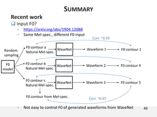 49
SUMMARY
Recent work
 Input F0?
• https://arxiv.org/abs/1904.12088
• Same Mel-spec., different F0 input
• Not easy to control F0 of generated waveforms from WaveNet
WaveNet
F0 contour a
Natural Mel-spec.
WaveNet
F0 contour b
Natural Mel-spec.
WaveNet
F0 contour c
Natural Mel-spec.
Waveform 1
Waveform 2
Waveform 3
F0 contour 1
F0 contour 4
F0 contour 5
F0 contour from Mel-spec.
Corr. ~0.97
Corr. ~0.92
F0
model
Random
sampling
 