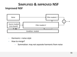 Improved NSF
• Harmonic + noise style
• How to merge?
• Summation: may not separate harmonic from noise
56
SIMPLIFIED & IMPROVED NSF
Condition module
F0
+
Source module
(sine-based)
Filter module 1Noise
Filter module 2
 
