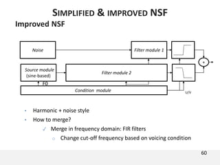 Improved NSF
• Harmonic + noise style
• How to merge?
✓ Merge in frequency domain: FIR filters
o Change cut-off frequency based on voicing condition
60
SIMPLIFIED & IMPROVED NSF
Condition module U/V
Source module
(sine-based)
Filter module 1Noise
Filter module 2
+
F0
 