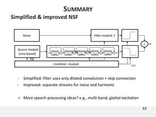 Simplified & improved NSF
• Simplified: filter uses only dilated convolution + skip-connection
• Improved: separate streams for noise and harmonic
 More speech processing ideas? e.g., multi-band, glottal excitation
Filter module 1Noise
+
U/V
63
SUMMARY
Source module
(sine-based)
Condition module
F0
Filter module 2Dilated
CONV
+
Dilated
CONV
+
Dilated
CONV
+
Dilated
CONV
+
Dilated
CONV
+
 