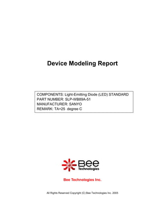 Device Modeling Report



COMPONENTS: Light-Emitting Diode (LED) STANDARD
PART NUMBER: SLP-WB89A-51
MANUFACTURER: SANYO
REMARK: TA=25 degree C




                   Bee Technologies Inc.


     All Rights Reserved Copyright (C) Bee Technologies Inc. 2005
 