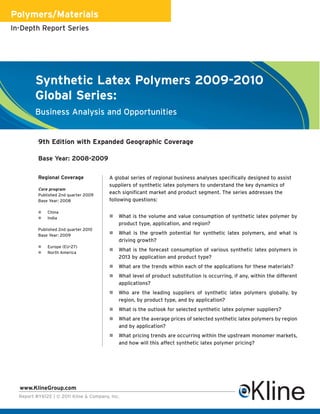 Polymers/Materials
In-Depth Report Series




         Synthetic Latex Polymers 2009-2010
         Global Series:
         Business Analysis and Opportunities


          9th Edition with Expanded Geographic Coverage

          Base Year: 2008-2009

          Regional Coverage              A global series of regional business analyses specifically designed to assist
                                         suppliers of synthetic latex polymers to understand the key dynamics of
          Core program
          Published 2nd quarter 2009
                                         each significant market and product segment. The series addresses the
          Base Year: 2008                following questions:

             China
             India                         What is the volume and value consumption of synthetic latex polymer by
                                             product type, application, and region?
          Published 2nd quarter 2010
          Base Year: 2009                   What is the growth potential for synthetic latex polymers, and what is
                                             driving growth?
             Europe (EU-27)
             North America
                                            What is the forecast consumption of various synthetic latex polymers in
                                             2013 by application and product type?
                                            What are the trends within each of the applications for these materials?
                                            What level of product substitution is occurring, if any, within the different
                                             applications?
                                            Who are the leading suppliers of synthetic latex polymers globally, by
                                             region, by product type, and by application?
                                            What is the outlook for selected synthetic latex polymer suppliers?
                                            What are the average prices of selected synthetic latex polymers by region
                                             and by application?
                                            What pricing trends are occurring within the upstream monomer markets,
                                             and how will this affect synthetic latex polymer pricing?




  www.KlineGroup.com
  Report #Y612E | © 2011 Kline & Company, Inc.
 