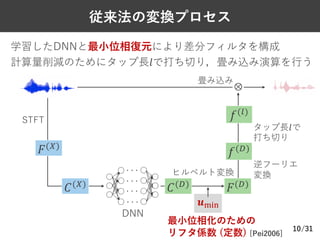 /31
従来法の変換プロセス
10
学習したDNNと最⼩位相復元により差分フィルタを構成
計算量削減のためにタップ⻑𝑙で打ち切り，畳み込み演算を⾏う
STFT
ヒルベルト変換
𝒖./0
畳み込み
最⼩位相化のための
リフタ係数 (定数) [Pei2006]
タップ⻑𝑙で
打ち切り
𝐹($)
𝐶($)
𝐶(+)
𝐹(+)
𝑓(+)
⊗
逆フーリエ
変換
𝑓(2)
DNN
 