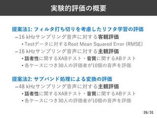/31
実験的評価の概要
Ø 提案法1: フィルタ打ち切りを考慮したリフタ学習の評価
–16 kHzサンプリング⾳声に対する客観評価
• Testデータに対するRoot Mean Squared Error (RMSE)
–16 kHzサンプリング⾳声に対する主観評価
• 話者性に関するXABテスト・⾳質に関するABテスト
• 各ケースにつき30⼈の評価者が10個の⾳声を評価
Ø 提案法2: サブバンド処理による変換の評価
–48 kHzサンプリング⾳声に対する主観評価
• 話者性に関するXABテスト・⾳質に関するABテスト
• 各ケースにつき30⼈の評価者が10個の⾳声を評価
26
 