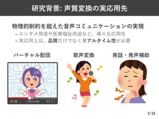 /31
研究背景: 声質変換の実応⽤先
Ø 物理的制約を超えた⾳声コミュニケーションの実現
– エンタメ⽤途や医療福祉⽤途など，様々な応⽤先
– 実応⽤上は，品質だけでなくリアルタイム性が必要
3
バーチャル配信 歌声変換 発話・発声補助
 